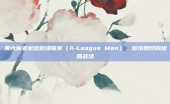 澳大利亚足球超级联赛（A-League Men），激情燃烧的绿茵战场