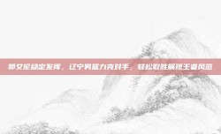 郭艾伦稳定发挥，辽宁男篮力克对手，轻松取胜展现王者风范