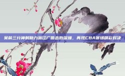 吴前三分神射助力浙江广厦击败深圳，再现CBA赛场精彩对决