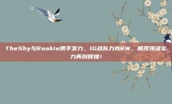 TheShy与Rookie携手发力，IG战队力克RW，展现顶级实力再创辉煌！