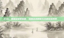 236. 重量级赛事前瞻，深度战术解析与关键球员预测🔍