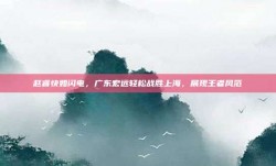 赵睿快如闪电，广东宏远轻松战胜上海，展现王者风范