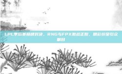 LPL季后赛巅峰对决，RNG与FPX激战正酣，精彩纷呈引众瞩目