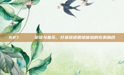 687. 🎶 足球与音乐，打造球迷震撼体验的完美融合