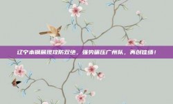 辽宁本钢展现攻防双绝，强势碾压广州队，再创佳绩！