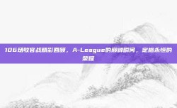 106场收官战精彩回顾，A-League的巅峰瞬间，定格永恒的荣耀