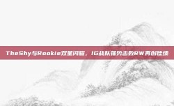 TheShy与Rookie双星闪耀，IG战队强势击败RW再创佳绩