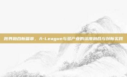 跨界融合新篇章，A-League与多产业的深度融合与创新实践