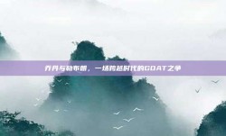 乔丹与勒布朗，一场跨越时代的GOAT之争