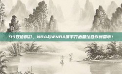 99双倍精彩，NBA与WNBA携手开启篮球合作新篇章！