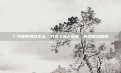 广州龙狮勇猛出击，力克上海大鲨鱼，再创辉煌篇章