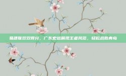 易建联双双得分，广东宏远展现王者风范，轻松战胜青岛