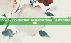 Xiaohu与Wei默契联动，RNG强势击败JDG，上演电竞巅峰对决！