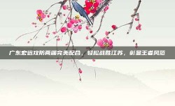 广东宏远攻防两端完美配合，轻松战胜江苏，彰显王者风范