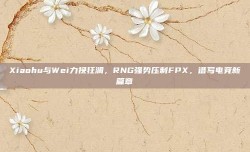 Xiaohu与Wei力挽狂澜，RNG强势压制FPX，谱写电竞新篇章