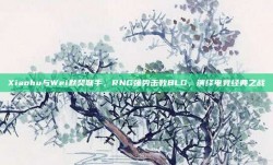 Xiaohu与Wei默契联手，RNG强势击败BLG，演绎电竞经典之战