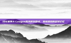 196赛季A-League高光时刻盘点，激情燃烧的足球记忆🌟