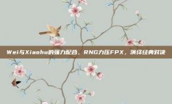 Wei与Xiaohu的强力配合，RNG力压FPX，演绎经典对决