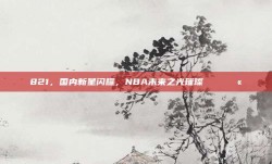 821，国内新星闪耀，NBA未来之光璀璨🌏💫