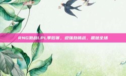 RNG激战LPL季后赛，迎强劲挑战，震撼全场