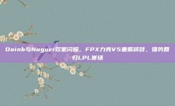 Doinb与Nuguri双星闪耀，FPX力克V5重振旗鼓，强势回归LPL赛场