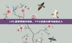 LPL夏季赛如火如荼，FPX成最大黑马惊艳众人