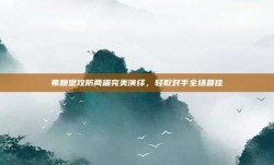 弗赖堡攻防两端完美演绎，轻取对手全场最佳