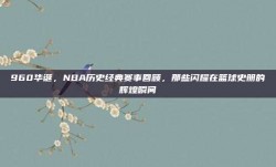 960华诞，NBA历史经典赛事回顾，那些闪耀在篮球史册的辉煌瞬间