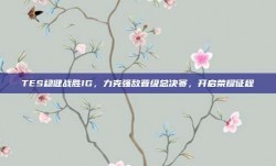 TES稳健战胜IG，力克强敌晋级总决赛，开启荣耀征程