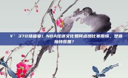 🥳 370场盛宴！NBA球迷文化如何点燃比赛激情，塑造独特氛围？