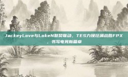 JackeyLove与LokeN默契联动，TES力挽狂澜战胜FPX，书写电竞新篇章