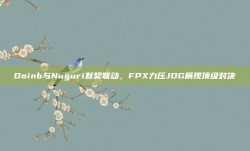 Doinb与Nuguri默契联动，FPX力压JDG展现顶级对决