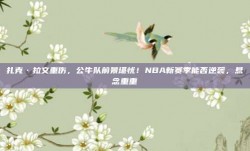 扎克·拉文重伤，公牛队前景堪忧！NBA新赛季能否逆袭，悬念重重