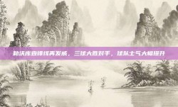 勒沃库森锋线再发威，三球大胜对手，球队士气大幅提升