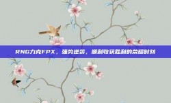 RNG力克FPX，强势逆袭，顺利收获胜利的荣耀时刻