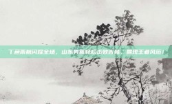 丁彦雨航闪耀全场，山东男篮轻松击败吉林，展现王者风范！