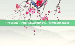 FPX大爆发，力挽狂澜成功战胜V5，电竞赛场再掀高潮！