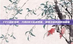 FPX稳定发挥，力克DRX挺进四强，荣耀之路再续辉煌篇章