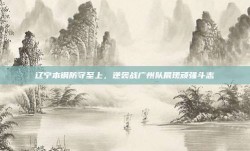 辽宁本钢防守至上，逆袭战广州队展现顽强斗志