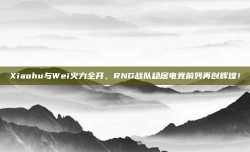 Xiaohu与Wei火力全开，RNG战队稳居电竞前列再创辉煌！