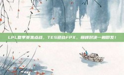 LPL夏季赛焦点战，TES迎战FPX，巅峰对决一触即发！