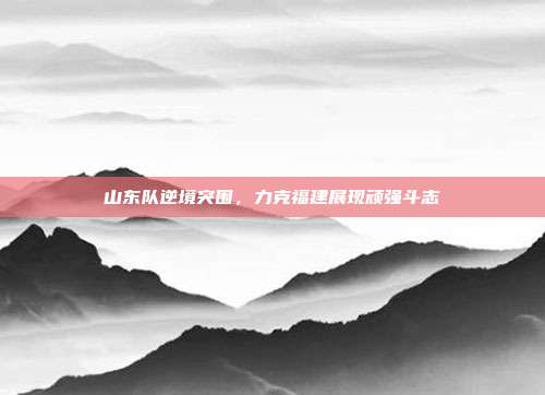 山东队逆境突围，力克福建展现顽强斗志  第1张