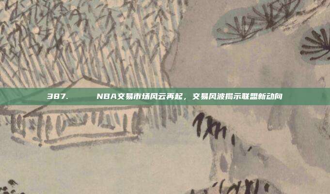 387. 🔄 NBA交易市场风云再起，交易风波揭示联盟新动向  第1张