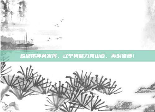 赵继伟神勇发挥，辽宁男篮力克山西，再创佳绩！  第1张