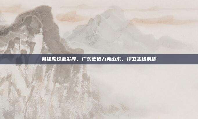 易建联稳定发挥，广东宏远力克山东，捍卫主场荣耀  第1张