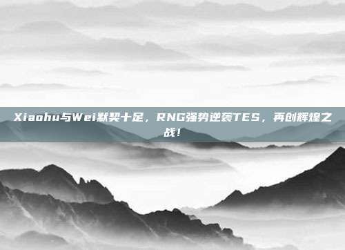 Xiaohu与Wei默契十足，RNG强势逆袭TES，再创辉煌之战！  第1张