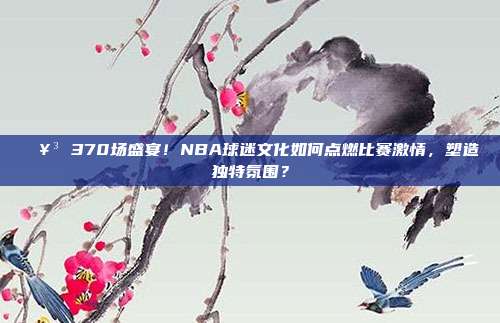 🥳 370场盛宴！NBA球迷文化如何点燃比赛激情，塑造独特氛围？  第1张