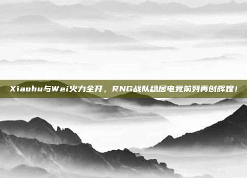 Xiaohu与Wei火力全开，RNG战队稳居电竞前列再创辉煌！  第1张