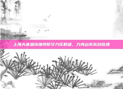 上海大鲨鱼以强悍防守力压群雄，力克山东队创佳绩  第1张