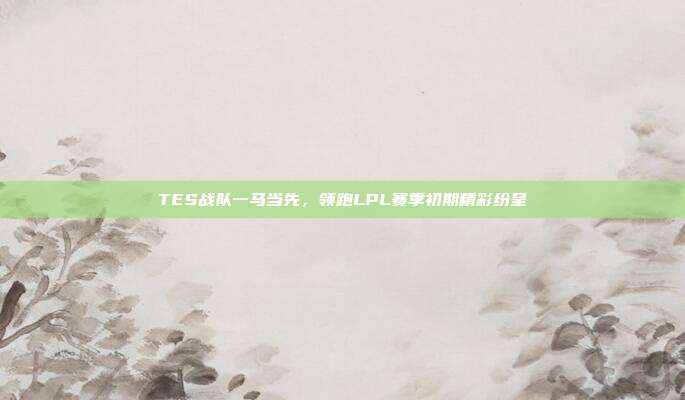 TES战队一马当先，领跑LPL赛季初期精彩纷呈  第1张